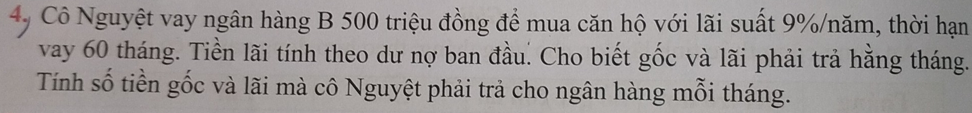 Cô Nguyệt vay ngân hàng B 500 triệu đồng để mua căn hộ với lãi suất 9% /năm, thời hạn 
vay 60 tháng. Tiền lãi tính theo dư nợ ban đầu. Cho biết gốc và lãi phải trả hằng tháng. 
Tính số tiền gốc và lãi mà cô Nguyệt phải trả cho ngân hàng mỗi tháng.