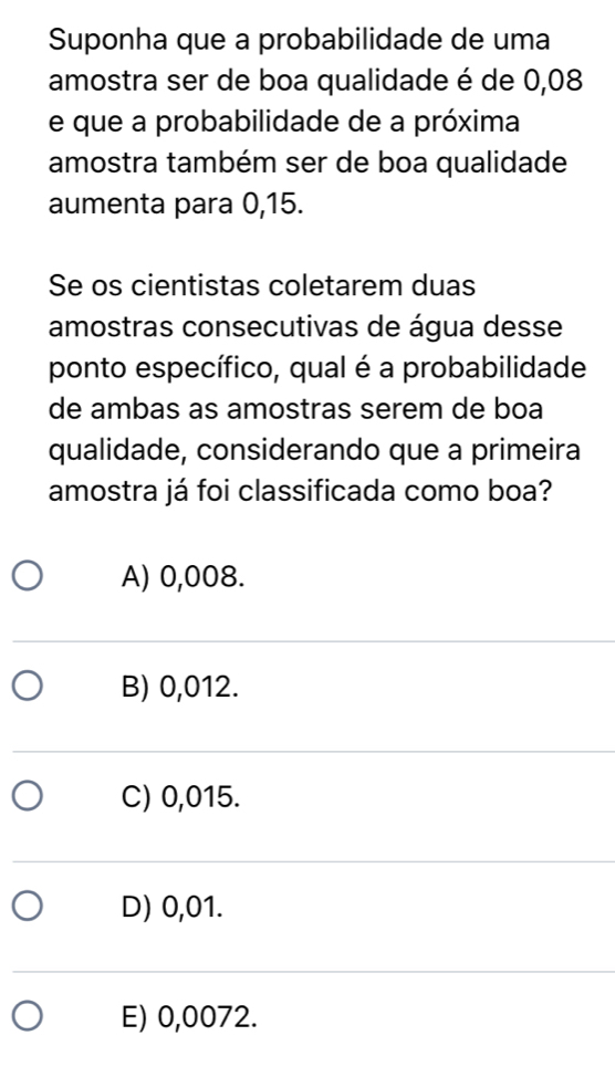 Suponha que a probabilidade de uma
amostra ser de boa qualidade é de 0,08
e que a probabilidade de a próxima
amostra também ser de boa qualidade
aumenta para 0,15.
Se os cientistas coletarem duas
amostras consecutivas de água desse
ponto específico, qual é a probabilidade
de ambas as amostras serem de boa
qualidade, considerando que a primeira
amostra já foi classificada como boa?
A) 0,008.
B) 0,012.
C) 0,015.
D) 0,01.
E) 0,0072.