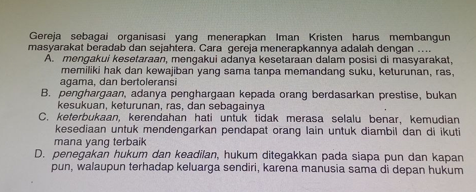 Gereja sebagai organisasi yang menerapkan Iman Kristen harus membangun
masyarakat beradab dan sejahtera. Cara gereja menerapkannya adalah dengan ....
A. mengakui kesetaraan, mengakui adanya kesetaraan dalam posisi di masyarakat,
memiliki hak dan kewajiban yang sama tanpa memandang suku, keturunan, ras,
agama, dan bertoleransi
B. penghargaan, adanya penghargaan kepada orang berdasarkan prestise, bukan
kesukuan, keturunan, ras, dan sebagainya
C. keterbukaan, kerendahan hati untuk tidak merasa selalu benar, kemudian
kesediaan untuk mendengarkan pendapat orang lain untuk diambil dan di ikuti
mana yang terbaik
D. penegakan hukum dan keadilan, hukum ditegakkan pada siapa pun dan kapan
pun, walaupun terhadap keluarga sendiri, karena manusia sama di depan hukum