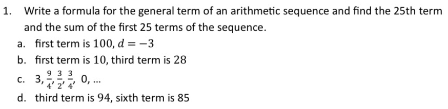 Write a formula for the general term of an arithmetic sequence and find the 25th term
and the sum of the first 25 terms of the sequence.
a. first term is 100, d=-3
b. first term is 10, third term is 28
C. 3,  9/4 ,  3/2 ,  3/4 , 0,...
d. third term is 94, sixth term is 85