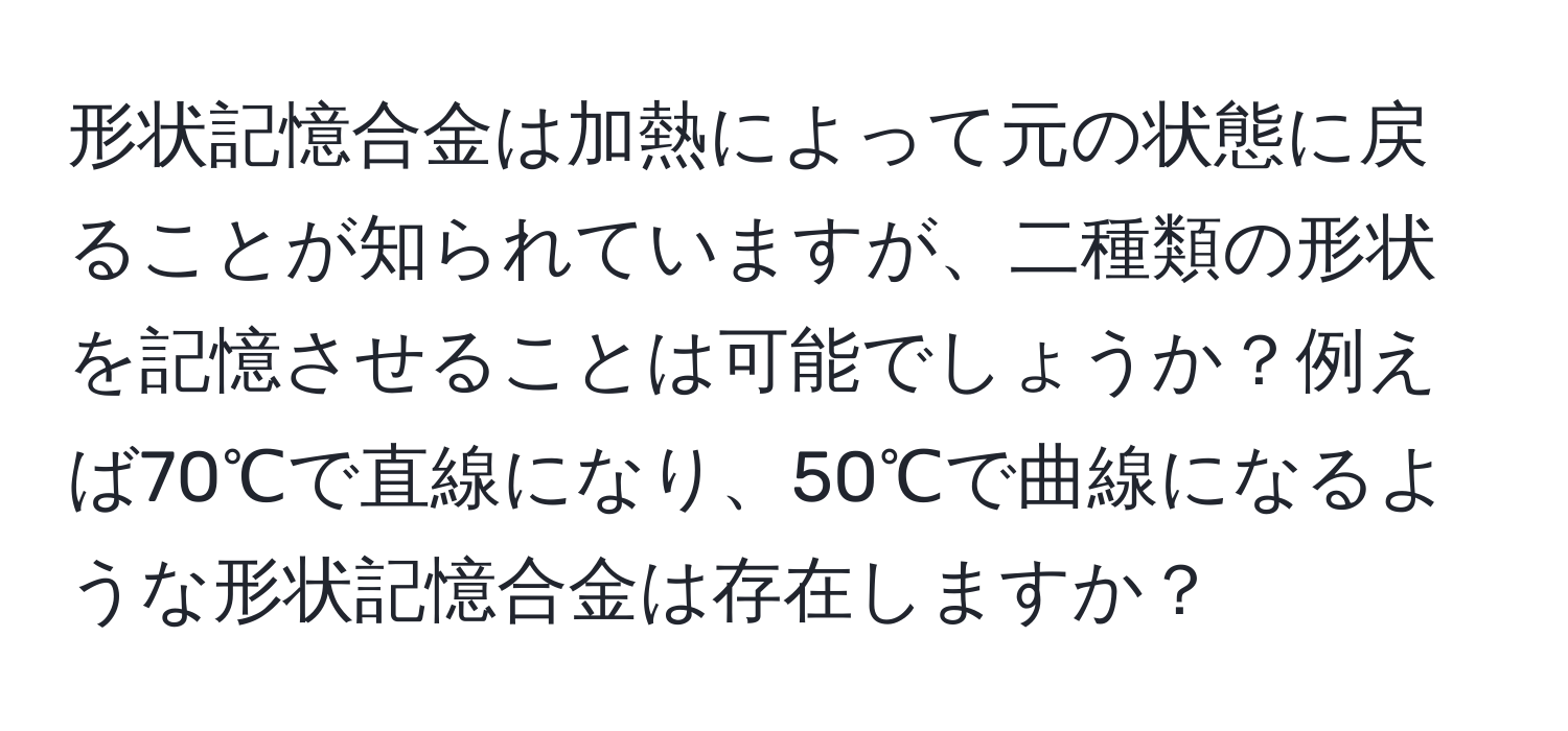 形状記憶合金は加熱によって元の状態に戻ることが知られていますが、二種類の形状を記憶させることは可能でしょうか？例えば70℃で直線になり、50℃で曲線になるような形状記憶合金は存在しますか？