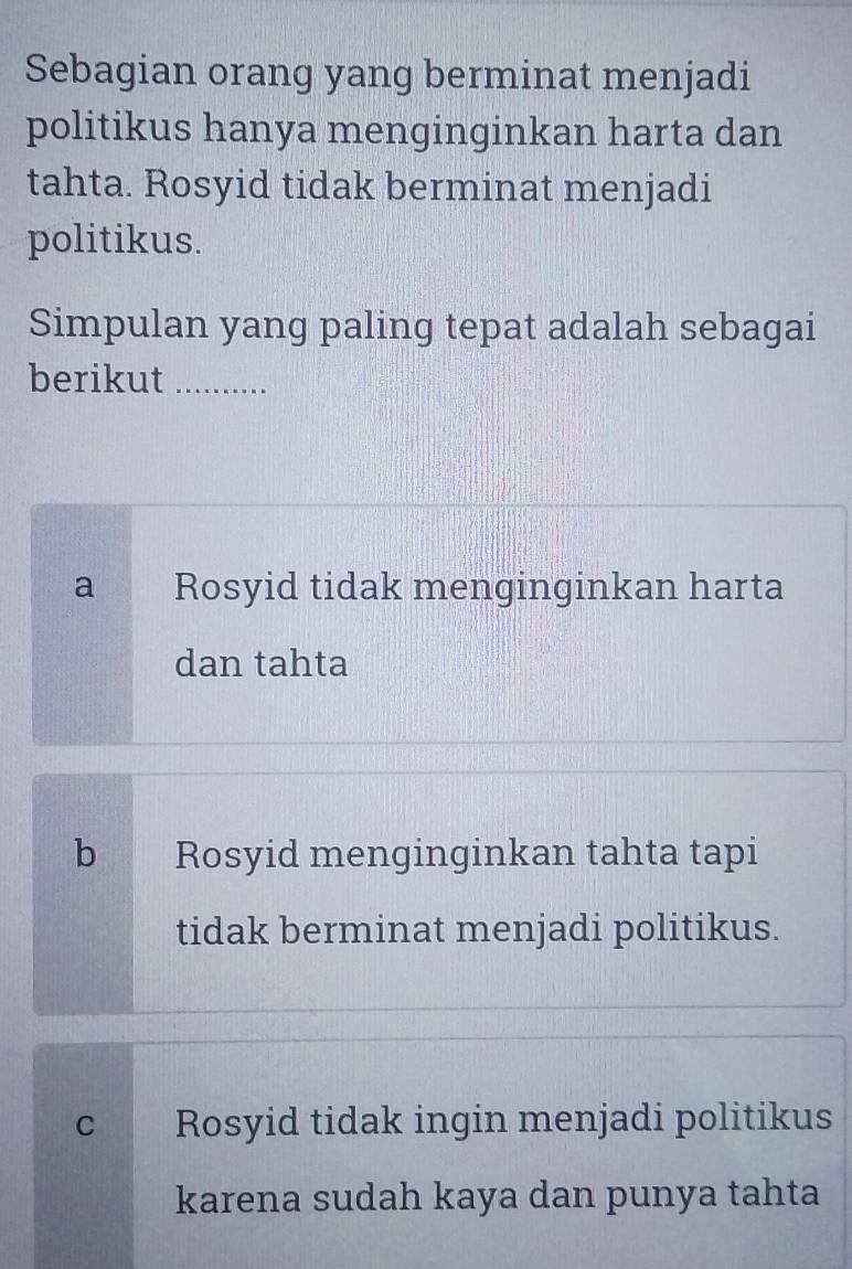 Sebagian orang yang berminat menjadi
politikus hanya menginginkan harta dan
tahta. Rosyid tidak berminat menjadi
politikus.
Simpulan yang paling tepat adalah sebagai
berikut_
a Rosyid tidak menginginkan harta
dan tahta
bì Rosyid menginginkan tahta tapi
tidak berminat menjadi politikus.
C Rosyid tidak ingin menjadi politikus
karena sudah kaya dan punya tahta