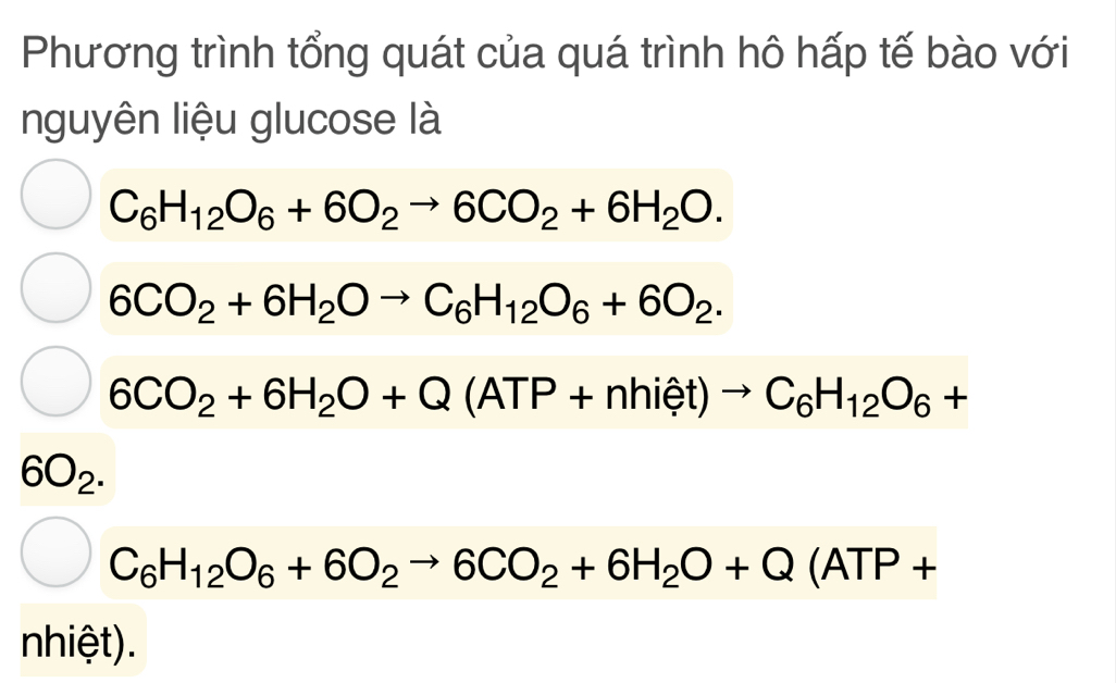 Phương trình tổng quát của quá trình hô hấp tế bào với 
nguyên liệu glucose là
C_6H_12O_6+6O_2to 6CO_2+6H_2O.
6CO_2+6H_2Oto C_6H_12O_6+6O_2.
6CO_2+6H_2O+Q(ATP+nhiet)to C_6H_12O_6+
6O_2.
C_6H_12O_6+6O_2to 6CO_2+6H_2O+Q(ATP+
nhiệt).