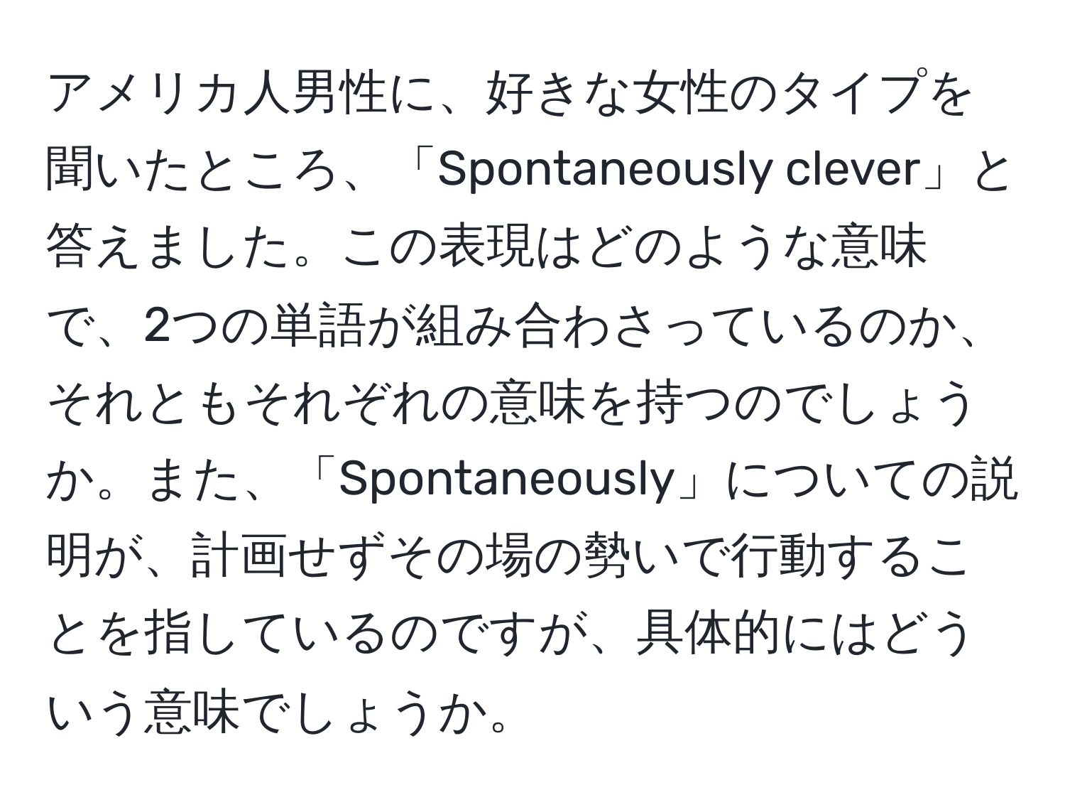 アメリカ人男性に、好きな女性のタイプを聞いたところ、「Spontaneously clever」と答えました。この表現はどのような意味で、2つの単語が組み合わさっているのか、それともそれぞれの意味を持つのでしょうか。また、「Spontaneously」についての説明が、計画せずその場の勢いで行動することを指しているのですが、具体的にはどういう意味でしょうか。