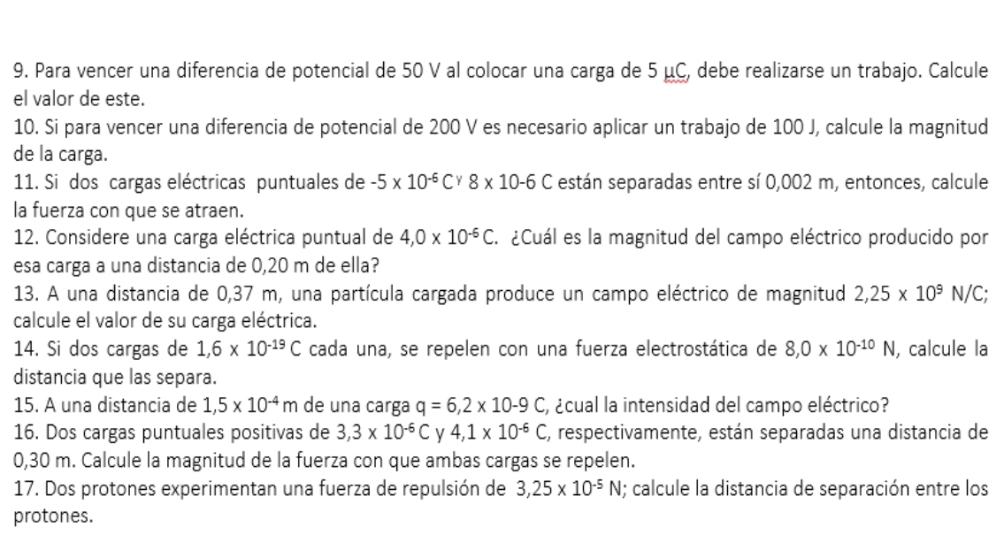 Para vencer una diferencia de potencial de 50 V al colocar una carga de 5 μC, debe realizarse un trabajo. Calcule 
el valor de este. 
10. Si para vencer una diferencia de potencial de 200 V es necesario aplicar un trabajo de 100 J, calcule la magnitud 
de la carga. 
11. Si dos cargas eléctricas puntuales de -5* 10^(-6)C^y8* 10-6C están separadas entre sí 0,002 m, entonces, calcule 
la fuerza con que se atraen. 
12. Considere una carga eléctrica puntual de 4, 0* 10^(-6)C. ¿Cuál es la magnitud del campo eléctrico producido por 
esa carga a una distancia de 0,20 m de ella? 
13. A una distancia de 0,37 m, una partícula cargada produce un campo eléctrico de magnitud 2,25* 10^9N/C; 
calcule el valor de su carga eléctrica. 
14. Si dos cargas de 1,6* 10^(-19)C cada una, se repelen con una fuerza electrostática de 8,0* 10^(-10)N , calcule la 
distancia que las separa. 
15. A una distancia de 1,5* 10^(-4)m de una carga q=6, 2* 10-9C ¿cual la intensidad del campo eléctrico? 
16. Dos cargas puntuales positivas de 3, 3* 10^(-6)C y 4, 1* 10^(-6)C E, respectivamente, están separadas una distancia de
0,30 m. Calcule la magnitud de la fuerza con que ambas cargas se repelen. 
17. Dos protones experimentan una fuerza de repulsión de 3,25* 10^(-5)N; calcule la distancia de separación entre los 
protones.