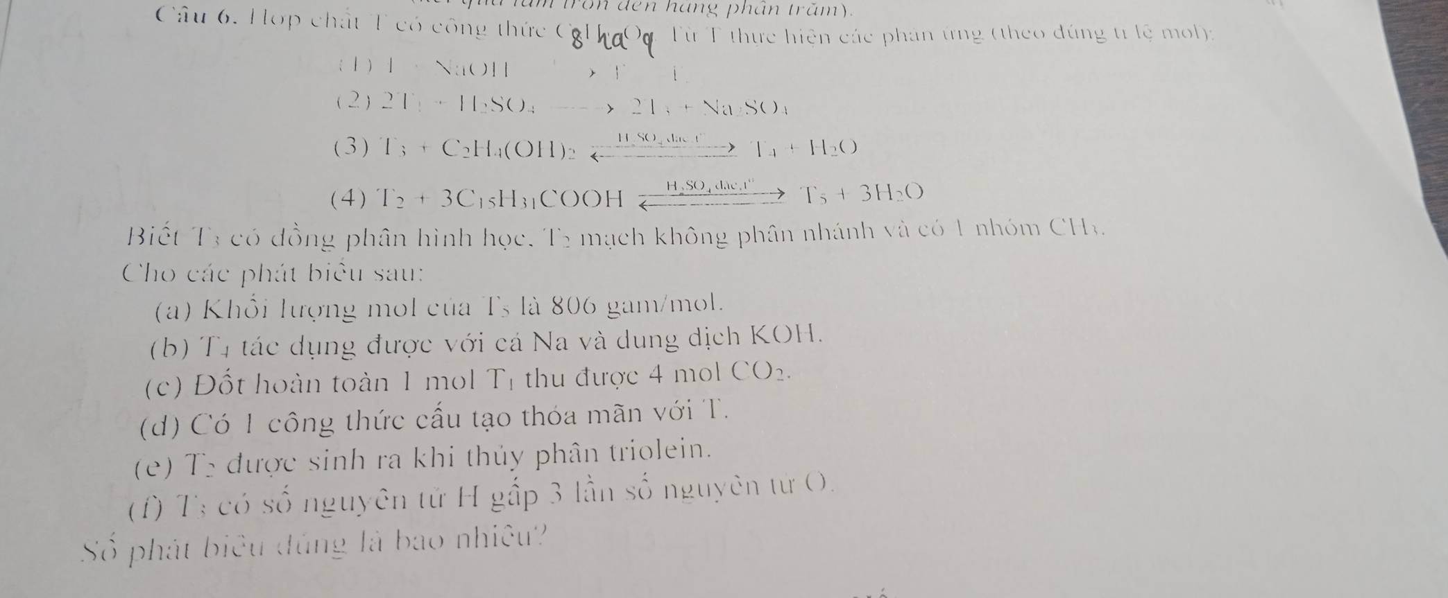 ton đen háng phân tram. 
Câu 6. Hợp chất T có công thức Cơ 
Từ T thực hiện các phản ứng (theo đúng tr lệ mol): 
(1 ) 1=sqrt((10)11)
Y 
(2) 2T_1+H_2SO_4to 2T_1+NaSO_4
( 3 ) T_3+C_2H_4(OH)_2leftharpoons xlongequal HSO_4ln etT_4+H_2O
(4) T_2+3C_15H_31COOHxrightarrow H,SO_4d_4c_3T_5+3H_2O
Biết T3 có đồng phân hình học, T2 mạch không phân nhánh và có 1 nhóm CHa 
Cho các phát biểu sau: 
(a) Khổi lượng mol của Ts là 806 gam/mol. 
(b) T4 tác dụng được với cá Na và dung dịch KOH. 
(c) Đốt hoàn toàn 1 mol T_1 thu được 4 mol CO_2. 
(d) Có 1 công thức cấu tạo thóa mãn với T. 
(e) T5 được sinh ra khi thủy phân triolein. 
(f) T3 có số nguyên tử H gấp 3 lần số nguyên tử O. 
Số phát biêu đúng là bao nhiệu?