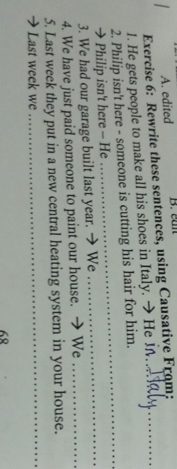 A. edited B. ean
Exercise 6: Rewrite these sentences, using Causative From:_
1. He gets people to make all his shoes in Italy. → He I._
2. Philip isn't here - someone is cutting his hair for him.
→ Philip isn't here - He
_
3. We had our garage built last year. → We_
4. We have just paid someone to paint our house. → We_
5. Last week they put in a new central heating system in your house.
Last week we
_
68