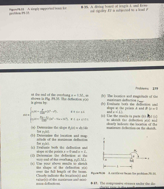 Figure P8.33 A simply supported beam for 8-35. A diving board of length L and flexu-
problem P8-33. ral rigidity EI is subjected to a load F
Problems 279
at the end of the overhang x=1.5L , as (b) The location and magnitude of the
shown in Fig. P8.35. The deflection y(x) maximum deflection ymar
is given by: (b) Evaluate both the deflection and
slope at the points A and B(x=0
and x=L).
y(x)=beginarrayl y,(x)= F/12EI 12-x-x^2).if0≤ x≤ L y,(x)= (F(x-L))/128t (2x^2-7Lx+3L^2),ifL≤ x≤ 15L.endarray. (c) Use the results in parts (b) and (c)
to sketch the deflection y(x) and
clearly indicate the location of the
(a) Determine the slope θ _1(x)=dy/dx maximum deflection on the sketch.
for y_1(x).
(b) Determine the location and mag-
nitude of the maximum deflection 
for y_1(x).
(c) Evaluate both the deffection and
slope at the points x=0 and x=L.
(d) Determine the deflection at the
very end of the overhang, y_2(1.5L).
(e) Use your above results to sketch
the shape of the deflection y(x)
over the full length of the beam.
Clearly indicate the location(s) and Figure P8.36 A cantilever beam for problem P8-36.
value(s) of the maximum and mini-
mum deflections. 8-37. The compressive stresses under the dis-
charee v ane in  the  so