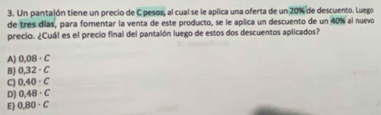 Un pantalón tiene un precio de C pesos, al cual se le aplica una oferta de un 20% de descuento. Luego
de tres días, para fomentar la venta de este producto, se le aplica un descuento de un 40% al nuevo
precio. ¿Cuál es el precio final del pantalón luego de estos dos descuentos aplicados?
A) 0,08· C
B) 0,32· C
C) 0,40· C
D) 0,48· C
E) 0,80· C