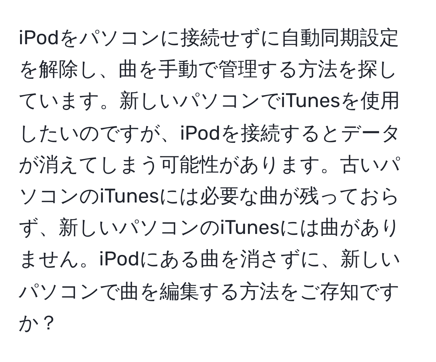 iPodをパソコンに接続せずに自動同期設定を解除し、曲を手動で管理する方法を探しています。新しいパソコンでiTunesを使用したいのですが、iPodを接続するとデータが消えてしまう可能性があります。古いパソコンのiTunesには必要な曲が残っておらず、新しいパソコンのiTunesには曲がありません。iPodにある曲を消さずに、新しいパソコンで曲を編集する方法をご存知ですか？