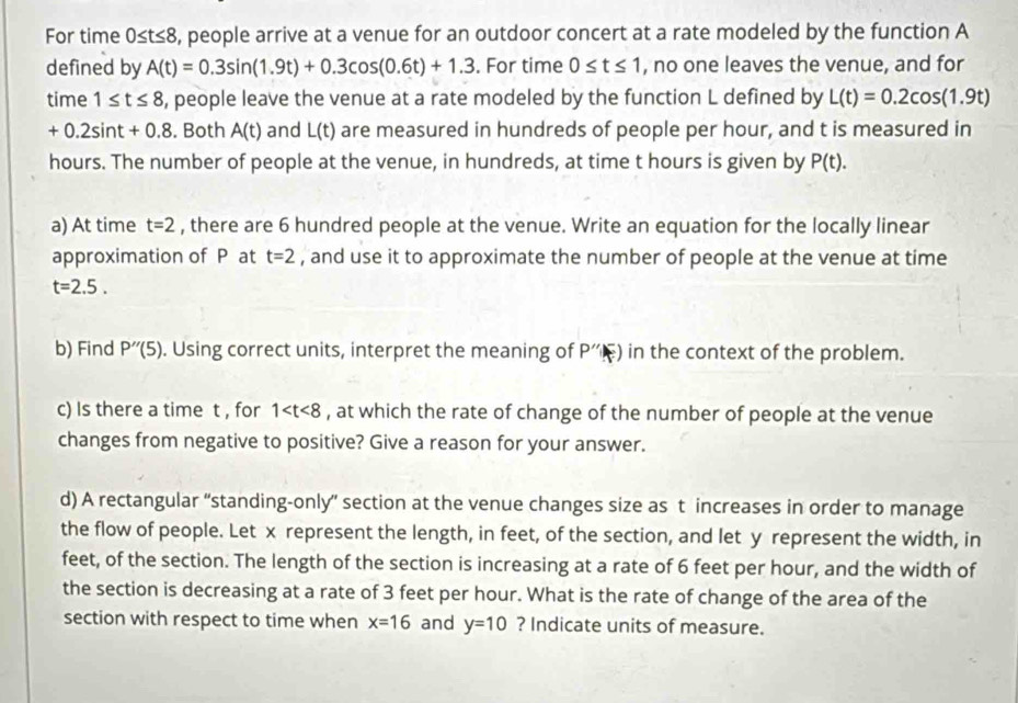 For time 0≤ t≤ 8 , people arrive at a venue for an outdoor concert at a rate modeled by the function A
defined by A(t)=0.3sin (1.9t)+0.3cos (0.6t)+1.3. For time 0≤ t≤ 1 , no one leaves the venue, and for 
time 1≤ t≤ 8 , people leave the venue at a rate modeled by the function L defined by L(t)=0.2cos (1.9t)
+0.2sin t+0.8. Both A(t) and L(t) are measured in hundreds of people per hour, and t is measured in
hours. The number of people at the venue, in hundreds, at time t hours is given by P(t). 
a) At time t=2 , there are 6 hundred people at the venue. Write an equation for the locally linear 
approximation of P at t=2 , and use it to approximate the number of people at the venue at time
t=2.5. 
b) Find P''(5). Using correct units, interpret the meaning of P''(F) in the context of the problem. 
c) Is there a time t , for 1 , at which the rate of change of the number of people at the venue 
changes from negative to positive? Give a reason for your answer. 
d) A rectangular 'standing-only' section at the venue changes size as t increases in order to manage 
the flow of people. Let x represent the length, in feet, of the section, and let y represent the width, in 
feet, of the section. The length of the section is increasing at a rate of 6 feet per hour, and the width of 
the section is decreasing at a rate of 3 feet per hour. What is the rate of change of the area of the 
section with respect to time when x=16 and y=10 ? Indicate units of measure.