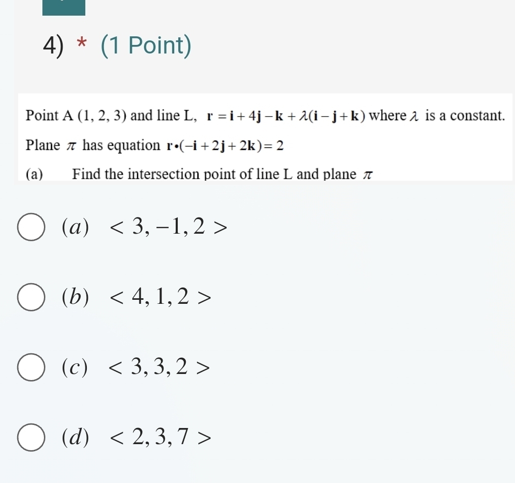 Point A(1,2,3) and line L, r=i+4j-k+lambda (i-j+k) where λ is a constant.
Plane π has equation r· (-i+2j+2k)=2
(a) Find the intersection point of line L and plane π
(a) <3,-1,2>
(b) <4,1,2>
(c) <3,3,2>
(d) <2,3,7>