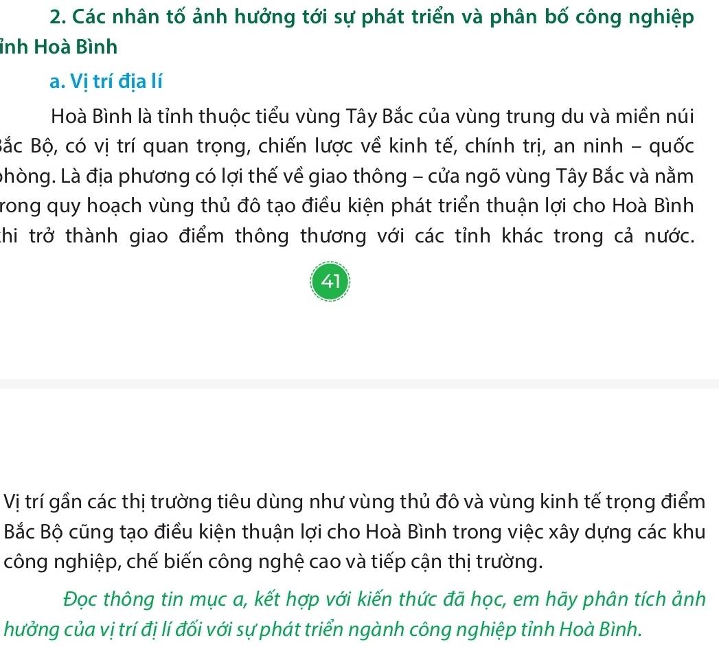 Các nhân tố ảnh hưởng tới sự phát triển và phân bố công nghiệp 
ỉnh Hoà Bình 
a. Vị trí địa lí 
Hoà Bình là tỉnh thuộc tiểu vùng Tây Bắc của vùng trung du và miền núi 
Bắc Bộ, có vị trí quan trọng, chiến lược về kinh tế, chính trị, an ninh - quốc 
phòng. Là địa phương có lợi thế về giao thông - cửa ngõ vùng Tây Bắc và nằm 
Trong quy hoạch vùng thủ đô tạo điều kiện phát triển thuận lợi cho Hoà Bình 
thi trở thành giao điểm thông thương với các tỉnh khác trong cả nước. 
41 
Vị trí gần các thị trường tiêu dùng như vùng thủ đô và vùng kinh tế trọng điểm 
Bắc Bộ cũng tạo điều kiện thuận lợi cho Hoà Bình trong việc xây dựng các khu 
công nghiệp, chế biến công nghệ cao và tiếp cận thị trường. 
Đọc thông tin mục a, kết hợp với kiến thức đã học, em hãy phân tích ảnh 
hưởng của vị trí đị lí đối với sự phát triển ngành công nghiệp tỉnh Hoà Bình.