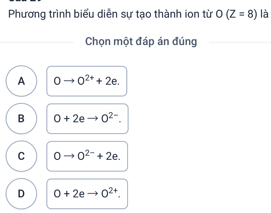 Phương trình biểu diễn sự tạo thành ion từ O(Z=8) là
Chọn một đáp án đúng
A 0 O^(2+)+2e.
B O+2eto O^(2-).
C 0 O^(2-)+2e.
D 0+2eto 0^(2+).