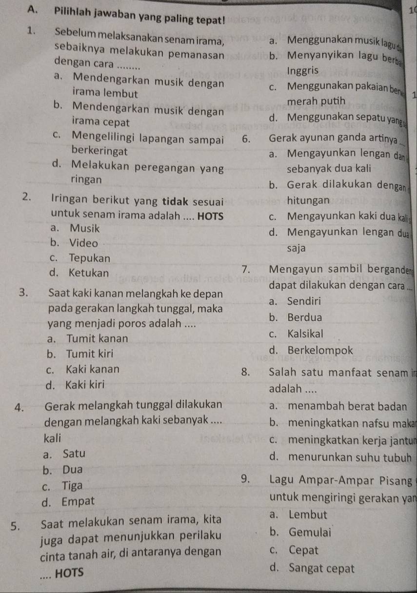 Pilihlah jawaban yang paling tepat!
1. Sebelum melaksanakan senam irama, a. Menggunakan musik lagu d
sebaiknya melakukan pemanasan b. Menyanyikan lagu berba
dengan cara …..
Inggris
a. Mendengarkan musik dengan c. Menggunakan pakaian ber 1
irama lembut
merah putih
b. Mendengarkan musik dengan d. Menggunakan sepatu yang
irama cepat
c. Mengelilingi lapangan sampai 6. Gerak ayunan ganda artinya_
berkeringat a. Mengayunkan lengan dan
d. Melakukan peregangan yang sebanyak dua kali
ringan b. Gerak dilakukan dengan
2. Iringan berikut yang tidak sesuai hitungan
untuk senam irama adalah .... HOTS c. Mengayunkan kaki dua kali
a. Musik d. Mengayunkan lengan du
b. Video
saja
c. Tepukan
d. Ketukan 7. Mengayun sambil bergande
dapat dilakukan dengan cara ...
3. Saat kaki kanan melangkah ke depan a. Sendiri
pada gerakan langkah tunggal, maka b. Berdua
yang menjadi poros adalah ....
a. Tumit kanan c. Kalsikal
b. Tumit kiri d. Berkelompok
c. Kaki kanan 8. Salah satu manfaat senam i
d. Kaki kiri adalah ....
4. Gerak melangkah tunggal dilakukan a. menambah berat badan
dengan melangkah kaki sebanyak .... b. meningkatkan nafsu maka
kali c. meningkatkan kerja jantum
a. Satu d. menurunkan suhu tubuh
b. Dua
c. Tiga
9. Lagu Ampar-Ampar Pisang
d. Empat
untuk mengiringi gerakan ya 
5. Saat melakukan senam irama, kita a. Lembut
juga dapat menunjukkan perilaku b. Gemulai
cinta tanah air, di antaranya dengan c. Cepat
.... HOTS
d. Sangat cepat