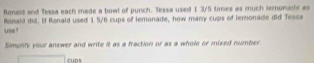 Ronaid and Tessa each made a bowl of punch. Tessa used 1 3/5 times as much lemonade as 
Ranald did. If Ronald used 1 5/6 cups of lemonade, how many cups of lemonade did Tessa 
use ? 
Simplify your answer and write it as a fraction or as a whole or mixed number. 
cups