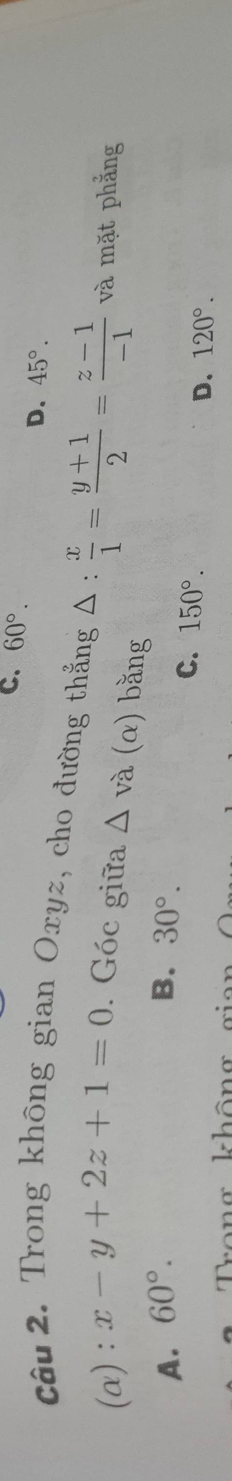 C. 60°.
D. 45°. 
Câu 2. Trong không gian Oxyz, cho đường thắng △ :  x/1 = (y+1)/2 = (z-1)/-1  và mặt phẳng
(α): x-y+2z+1=0. Góc giữa △ va(alpha ) bằng
A. 60°. B. 30°.
C. 150°.
D. 120°.