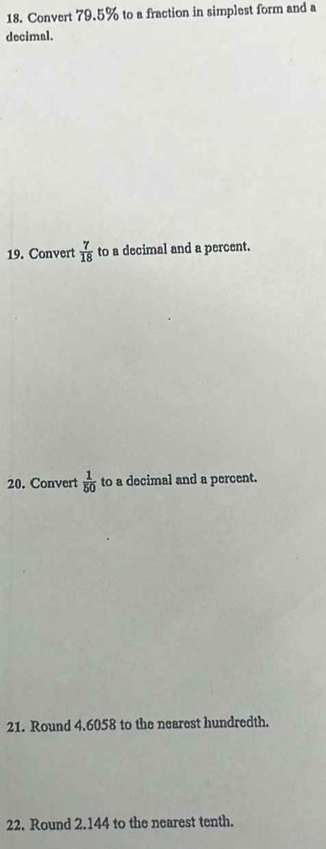 Convert 79.5% to a fraction in simplest form and a 
decimal. 
19. Convert  7/18  to a decimal and a percent. 
20. Convert  1/50  to a decimal and a percent. 
21. Round 4.6058 to the nearest hundredth. 
22. Round 2.144 to the nearest tenth.