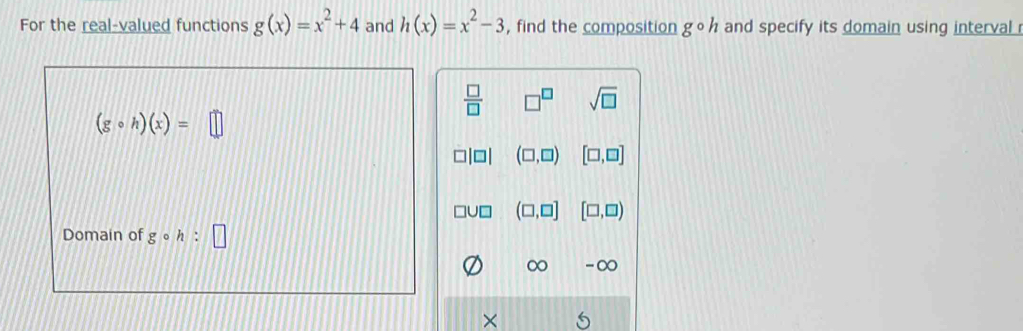 For the real-valued functions g(x)=x^2+4 and h(x)=x^2-3 , find the composition gcirc h and specify its domain using interval
 □ /□   □^(□) sqrt(□ )
(gcirc h)(x)=□
(□ ,□ ) [□ ,□ ]
(□ ,□ ] [□ ,□ )
Domain of g 。 h:□
∞ -∞
×