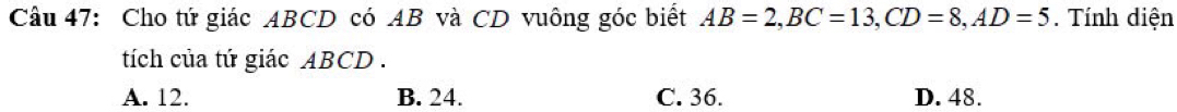 Cho tứ giác ABCD có AB và CD vuông góc biết AB=2, BC=13, CD=8, AD=5. Tính diện
tích của tứ giác ABCD.
A. 12. B. 24. C. 36. D. 48.