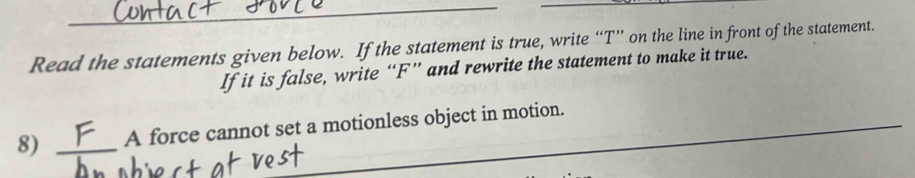 Read the statements given below. If the statement is true, write “ T ” on the line in front of the statement. 
If it is false, write “ F ” and rewrite the statement to make it true. 
8) _A force cannot set a motionless object in motion.