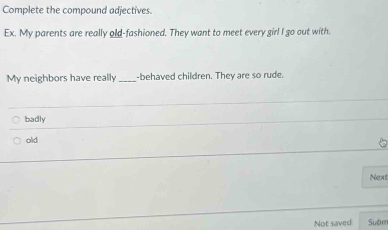 Complete the compound adjectives.
Ex. My parents are really old-fashioned. They want to meet every girl I go out with.
My neighbors have really _-behaved children. They are so rude.
badly
old
Next
Not saved Subm