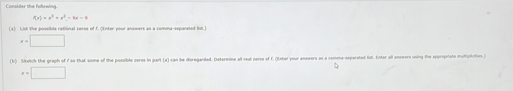 Consider the following.
f(x)=x^3+x^2-9x-9
(a) List the possible rational zeros of f. (Enter your answers as a comma-separated list.)
x=□
(b) Sketch the graph of f so that some of the possible zeros in part (a) can be disregarded. Determine all real zeros of f. (Enter your answers as a comma-separated list. Enter all answers using the appropriate multiplicities.)
x=□