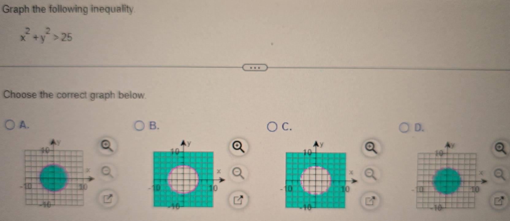 Graph the following inequality
x^2+y^2>25
Choose the correct graph below. 
A. 
B. 
C. 
D.