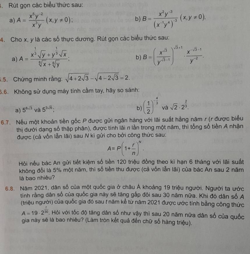 Rút gọn các biểu thức sau:
a) A= (x^5y^(-2))/x^3y (x,y!= 0); B=frac x^2y^(-3)(x^(-1)y^4)^-3(x,y!= 0).
b)
4. Cho x, y là các số thực dương. Rút gọn các biểu thức sau:
a) A=frac x^(frac 1)3sqrt(y)+y^(frac 1)3sqrt(x)sqrt[6](x)+sqrt[6](y);
b) B=( x^(sqrt(3))/y^(sqrt(3)-1) )^sqrt(3)+1·  (x^(-sqrt(3)-1))/y^(-2) .
6.5. Chứng minh rằng: sqrt(4+2sqrt 3)-sqrt(4-2sqrt 3)=2.
6.6. Không sử dụng máy tính cầm tay, hãy so sánh:
a) 5^(6sqrt(3)) và 5^(3sqrt(6));
b) ( 1/2 )^- 4/3  và sqrt(2)· 2^(frac 2)3.
6.7. Nếu một khoản tiền gốc P được gửi ngân hàng với lãi suất hằng năm r (r được biểu
thị dưới dạng số thập phân), được tính lãi n lần trong một năm, thì tổng số tiền A nhận
được (cả vốn lẫn lãi) sau N kì gửi cho bởi công thức sau:
A=P(1+ r/n )^N.
Hỏi nếu bác An gửi tiết kiệm số tiền 120 triệu đồng theo kì hạn 6 tháng với lãi suất
không đổi là 5% một năm, thì số tiền thu được (cả vốn lẫn lãi) của bác An sau 2 năm
là bao nhiêu?
6.8. Năm 2021, dân số của một quốc gia ở châu Á khoảng 19 triệu người. Người ta ước
tính rằng dân số của quốc gia này sẽ tăng gấp đôi sau 30 năm nữa. Khi đó dân số A
(triệu người) của quốc gia đó sau t năm kể từ năm 2021 được ước tính bằng công thức
A=19· 2^(frac 1)30. Hỏi với tốc độ tăng dân số như vậy thì sau 20 năm nữa dân số của quốc
gia này sẽ là bao nhiêu? (Làm tròn kết quả đến chữ số hàng triệu).