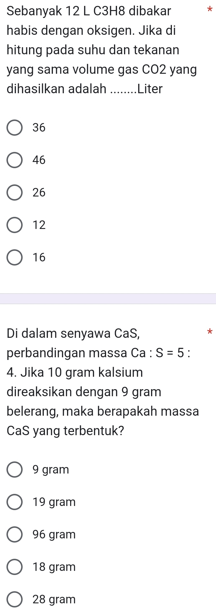 Sebanyak 12 L C3H8 dibakar
*
habis dengan oksigen. Jika di
hitung pada suhu dan tekanan
yang sama volume gas CO2 yang
dihasilkan adalah _ Liter
36
46
26
12
16
Di dalam senyawa CaS,
*
perbandingan massa Ca : S=5 `
4. Jika 10 gram kalsium
direaksikan dengan 9 gram
belerang, maka berapakah massa
CaS yang terbentuk?
9 gram
19 gram
96 gram
18 gram
28 gram