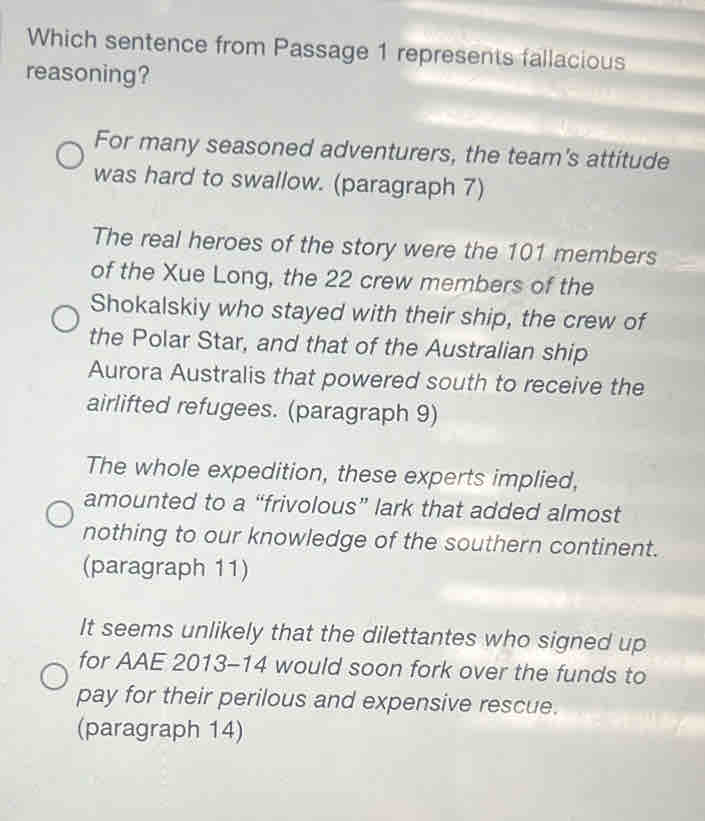 Which sentence from Passage 1 represents fallacious
reasoning?
For many seasoned adventurers, the team's attitude
was hard to swallow. (paragraph 7)
The real heroes of the story were the 101 members
of the Xue Long, the 22 crew members of the
Shokalskiy who stayed with their ship, the crew of
the Polar Star, and that of the Australian ship
Aurora Australis that powered south to receive the
airlifted refugees. (paragraph 9)
The whole expedition, these experts implied,
amounted to a “frivolous” lark that added almost
nothing to our knowledge of the southern continent.
(paragraph 11)
It seems unlikely that the dilettantes who signed up
for AAE 2013-14 would soon fork over the funds to
pay for their perilous and expensive rescue.
(paragraph 14)