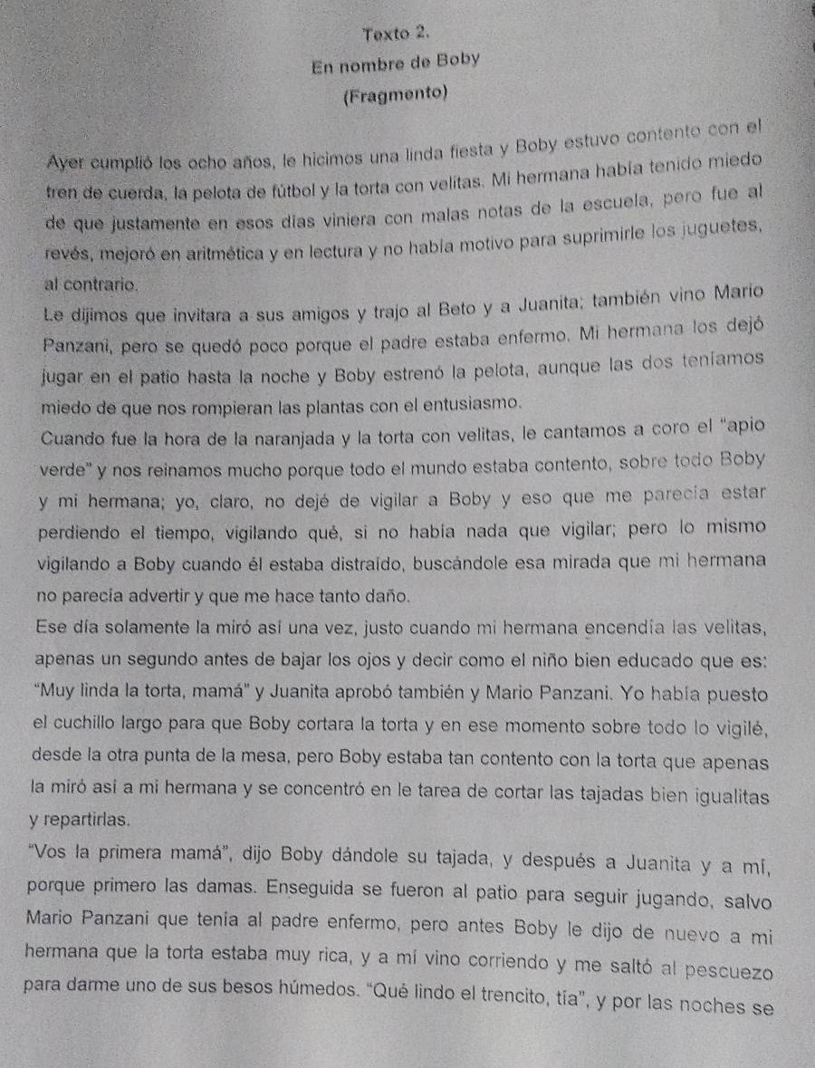 Texto 2.
En nombre de Boby
(Fragmento)
Ayer cumplió los ocho años, le hicimos una linda fiesta y Boby estuvo contento con el
tren de cuerda, la pelota de fútbol y la torta con velitas. Mi hermana había tenido miedo
de que justamente en esos días viniera con malas notas de la escuela, pero fue al
revés, mejoró en aritmética y en lectura y no había motivo para suprimirle los juguetes,
al contrario.
Le dijimos que invitara a sus amigos y trajo al Beto y a Juanita; también vino Mario
Panzani, pero se quedó poco porque el padre estaba enfermo. Mi hermana los dejó
jugar en el patio hasta la noche y Boby estrenó la pelota, aunque las dos teníamos
miedo de que nos rompieran las plantas con el entusiasmo.
Cuando fue la hora de la naranjada y la torta con velitas, le cantamos a coro el "apio
verde'' y nos reinamos mucho porque todo el mundo estaba contento, sobre todo Boby
y mi hermana; yo, claro, no dejé de vigilar a Boby y eso que me parecía estar
perdiendo el tiempo, vigilando qué, si no había nada que vigilar; pero lo mismo
vigilando a Boby cuando él estaba distraído, buscándole esa mirada que mi hermana
no parecia advertir y que me hace tanto daño.
Ese día solamente la miró así una vez, justo cuando mi hermana encendía las velitas,
apenas un segundo antes de bajar los ojos y decir como el niño bien educado que es:
'Muy linda la torta, mamá'' y Juanita aprobó también y Mario Panzani. Yo había puesto
el cuchillo largo para que Boby cortara la torta y en ese momento sobre todo lo vigilé,
desde la otra punta de la mesa, pero Boby estaba tan contento con la torta que apenas
la miró así a mi hermana y se concentró en le tarea de cortar las tajadas bien igualitas
y repartirlas.
"Vos la primera mamá', dijo Boby dándole su tajada, y después a Juanita y a mí,
porque primero las damas. Enseguida se fueron al patio para seguir jugando, salvo
Mario Panzani que tenía al padre enfermo, pero antes Boby le dijo de nuevo a mi
hermana que la torta estaba muy rica, y a mí vino corriendo y me saltó al pescuezo
para darme uno de sus besos húmedos. “Qué lindo el trencito, tía”, y por las noches se