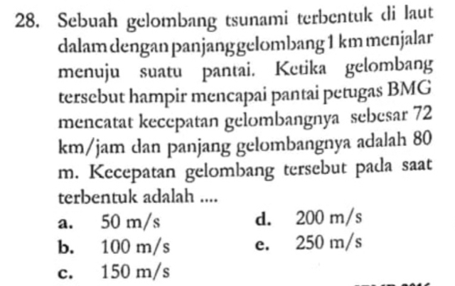 Sebuah gelombang tsunami terbentuk di laut
dalam dengan panjang gelombang 1 km menjalar
menuju suatu pantai. Ketika gelombang
tersebut hampir mencapai pantai petugas BMG
mencatat kecepatan gelombangnya sebesar 72
km/jam dan panjang gelombangnya adalah 80
m. Kecepatan gelombang tersebut pada saat
terbentuk adalah ....
a. 50 m/s d. 200 m/s
b. 100 m/s e. 250 m/s
c. 150 m/s