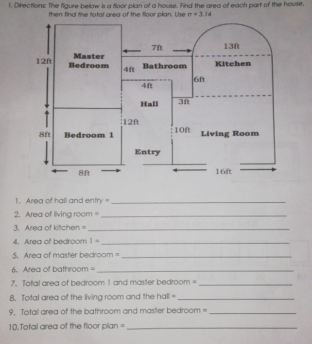 Directions: The figure below is a floor plan of a house. Find the area of each part of the house, 
then find the total area of the floor plan. Use π =3.14
1. Area of hall and entry =_ 
2. Area of living room =_ 
3. Area of kitchen =_ 
4. Area of bedroom 1= _ 
5. Area of master bedroom =_ 
6. Area of bathroom =_ 
7. Total area of bedroom 1 and master bedroom =_ 
8. Total area of the living room and the hall =_ 
9. Total area of the bathroom and master bedroom =_ 
10. Total area of the floor plan =_