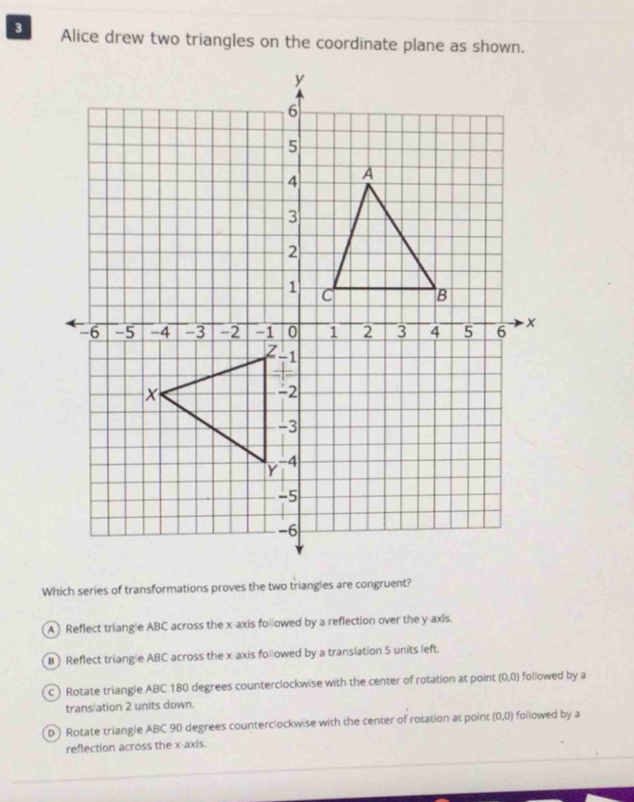 Alice drew two triangles on the coordinate plane as shown.
Which series of transformations proves the two triangies are congruent?
A Reflect triangle ABC across the x axis followed by a reflection over the y axis.
B ) Reflect triangle ABC across the x axis followed by a translation 5 units left.
C) Rotate triangle ABC 180 degrees counterclockwise with the center of rotation at point (0,0) followed by a
trans ation 2 units down.
D ) Rotate triangle ABC 90 degrees counterclockwise with the center of rotation at point (0,0) followed by a
reflection across the x-axis.