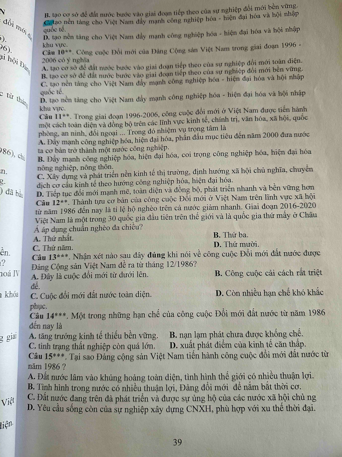B. tạo cơ sở để đất nước bước vào giai đoạn tiếp theo của sự nghiệp đổi mới bền vững.
Catao nền tảng cho Việt Nam đây mạnh công nghiệp hóa - hiện đại hóa và hội nhập
đổi mới d
quốc tế.
). D. tạo nền tảng cho Việt Nam dầy mạnh công nghiệp hóa - hiện đại hóa và hội nhập
khu vực.
96). Câu 10^(**). Công cuộc Đổi mới của Đảng Cộng sản Việt Nam trong giai đoạn 1996 -
li hội Đàn A. tạo cơ sở để đất nước bước vào giai đoạn tiếp theo của sự nghiệp đồi mới toàn diện.
2006 có ý nghĩa
B. tạo cơ sở để đất nước bước vào giai doạn tiếp theo của sự nghiệp đổi mới bền vững.
C. tạo nền tảng cho Việt Nam đẩy mạnh công nghiệp hóa - hiện đại hóa và hội nhập
quốc tế.
từ thán D. tạo nền tảng cho Việt Nam đẩy mạnh công nghiệp hóa - hiện đại hóa và hội nhập
khu vực.
Câu 11^(**). Trong giai đoạn 1996-2006, công cuộc đổi mới ở Việt Nam được tiến hành
một cách toàn diện và đồng bộ trên các lĩnh vực kinh tế, chính trị, văn hóa, xã hội, quốc
phòng, an ninh, đối ngoại ... Trong đó nhiệm vụ trọng tâm là
A. Đấy mạnh công nghiệp hóa, hiện đại hóa, phấn đấu mục tiêu đến năm 2000 đưa nước
ta cơ bản trở thành một nước công nghiệp.
86),chủ B. Đầy mạnh công nghiệp hóa, hiện đại hóa, coi trọng công nghiệp hóa, hiện đại hóa
n. nông nghiệp, nông thôn.
C. Xây dựng và phát triển nền kinh tế thị trường, định hướng xã hội chủ nghĩa, chuyển
g.
dịch cơ cấu kinh tế theo hướng công nghiệp hóa, hiện đại hóa.
) đã bầu D. Tiếp tục đổi mới mạnh mẽ, toàn diện và đồng bộ, phát triển nhanh và bền vững hơn
Câu 12^(**). Thành tựu cơ bản của công cuộc Đổi mới ở Việt Nam trên lĩnh vực xã hội
từ năm 1986 đến nay là tỉ lệ hộ nghèo trên cả nước giảm nhanh. Giai đoạn 2016-2020
Việt Nam là một trong 30 quốc gia đầu tiên trên thế giới và là quốc gia thứ mấy ở Châu
Á áp dụng chuẩn nghèo đa chiều?
A. Thứ nhất. B. Thứ ba.
C. Thứ năm. D. Thứ mười.
ền. 13^(*x*) *. Nhận xét nào sau đây đúng khi nói về công cuộc Đổi mới đất nước được
Câu
? Đảng Cộng sản Việt Nam đề ra từ tháng 12/1986?
noá IV A. Đây là cuộc đổi mới từ dưới lên. B. Công cuộc cải cách rất triệt
để.
khóa C. Cuộc đổi mới đất nước toàn diện. D. Còn nhiều hạn chế khó khắc
phục.
Câu 14^(***). Một trong những hạn chế của công cuộc Đổi mới đất nước từ năm 1986
đến nay là
g giai A. tăng trưởng kinh tế thiếu bền vững.  B. nạn lạm phát chưa được khống chế.
C. tình trạng thất nghiệp còn quá lớn. D. xuất phát điểm của kinh tế căn thấp.
Câu 15^(***) *. Tại sao Đảng cộng sản Việt Nam tiến hành công cuộc đổi mới đất nước từ
năm 1986 ?
A. Đất nước lâm vào khủng hoảng toàn diện, tình hình thế giới có nhiều thuận lợi.
B. Tình hình trong nước có nhiều thuận lợi, Đảng đổi mới để nắm bắt thời cơ.
Việt
C. Đất nước đang trên đà phát triển và được sự ủng hộ của các nước xã hội chủ ng
D. Yêu cầu sống còn của sự nghiệp xây dựng CNXH, phù hợp với xu thế thời đại.
liện
39