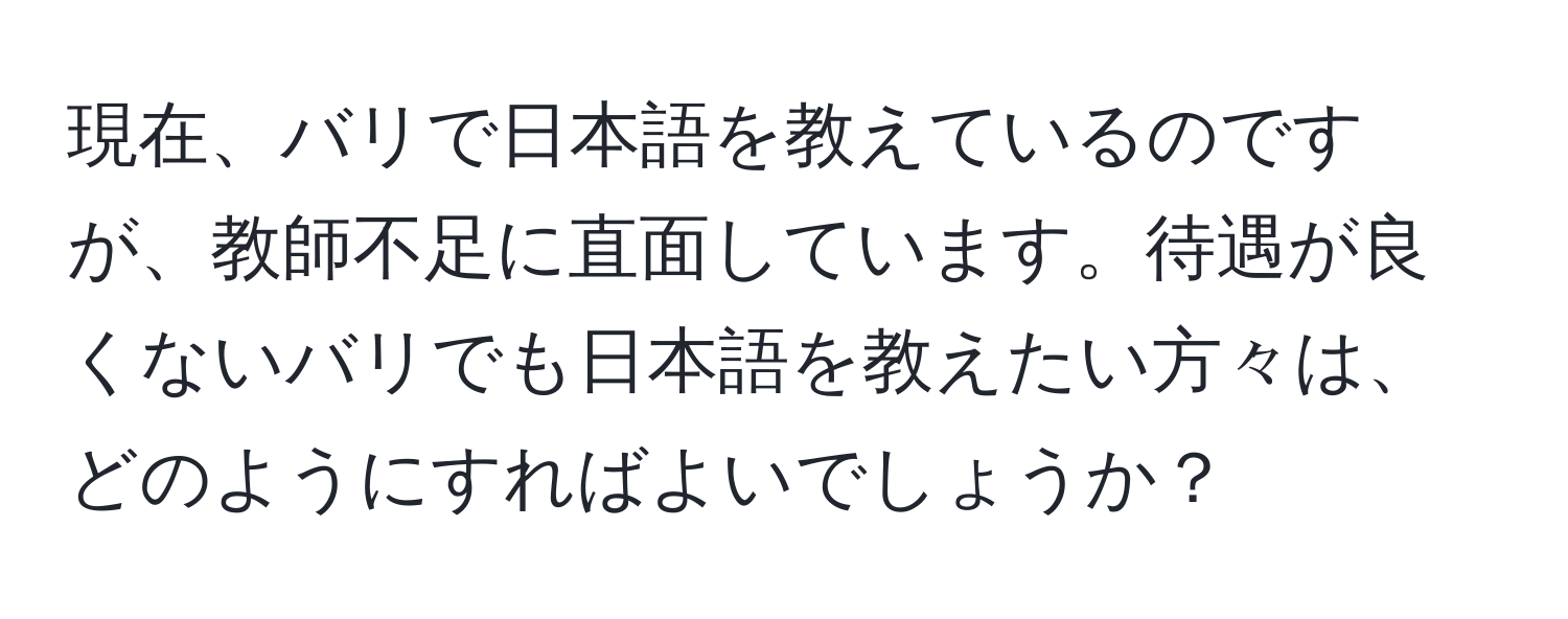 現在、バリで日本語を教えているのですが、教師不足に直面しています。待遇が良くないバリでも日本語を教えたい方々は、どのようにすればよいでしょうか？