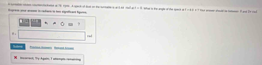 A turtable rotates counterclockwise at 78 τpm. A speck of dust on the turntable is at 0.44 rad at t=0. What is the angle of the speck at t=8.0 # ? Your answer should be between 0 and 2π zad. 
Express your answer in radians to two significant figures. 
aL 
?
θ = rad 
Subma Previous Answers Reauest Answer 
Incorrect; Try Again; 7 attempts remaining