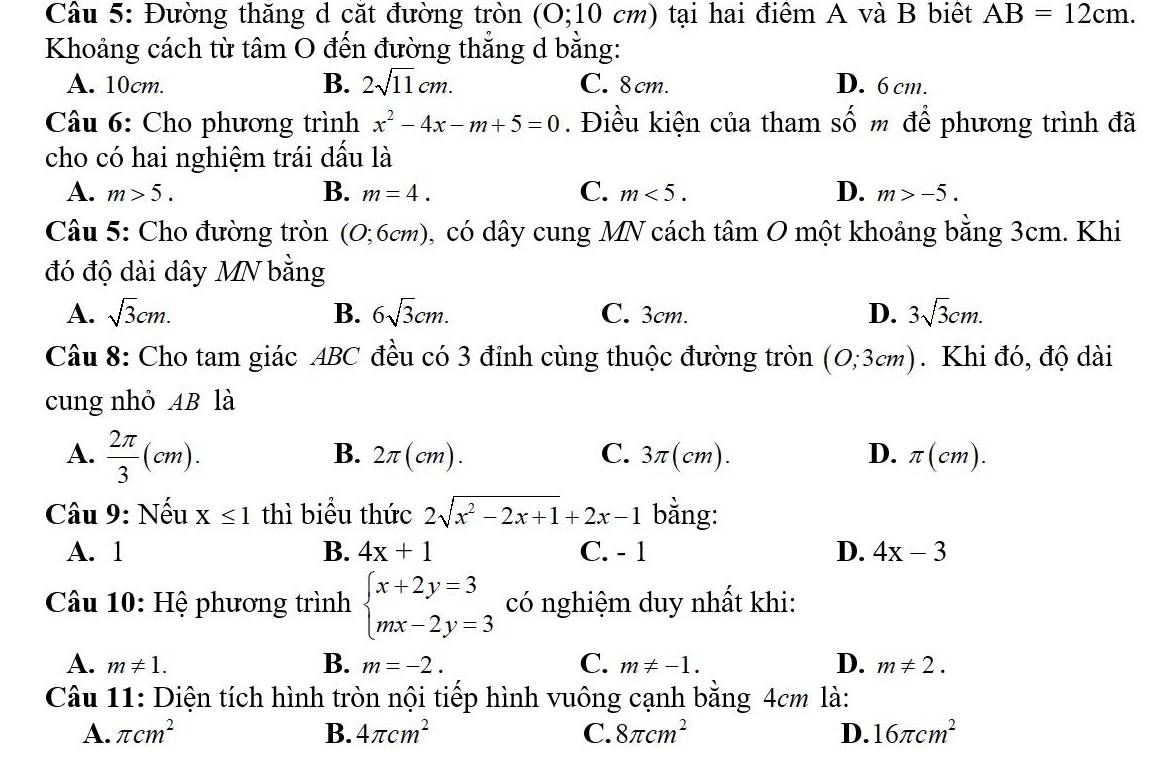 Đường thăng d cặt đường tròn (0;10cm) tại hai điểm A và B biệt AB=12cm.
Khoảng cách từ tâm O đến đường thẳng d bằng:
A. 10cm. B. 2sqrt(11)cm. C. 8 cm. D. 6 cm.
Câu 6: Cho phương trình x^2-4x-m+5=0. Điều kiện của tham Shat O m để phương trình đã
cho có hai nghiệm trái dấu là
A. m>5. B. m=4. C. m<5. D. m>-5.
Câu 5: Cho đường tròn (0;6cm) 0, có dây cung MN cách tâm O một khoảng bằng 3cm. Khi
đó độ dài dây MN bằng
A. sqrt(3)cm. B. 6sqrt(3)cm. C. 3cm. D. 3sqrt(3)cm.
Câu 8: Cho tam giác ABC đều có 3 đỉnh cùng thuộc đường tròn (0;3cm). Khi đó, độ dài
cung nhỏ AB là
A.  2π /3 (cm).
B. 2π (cm). C. 3π (cm). D. π (cm).
Câu 9: Nếu X≤ 1 thì biểu thức 2sqrt(x^2-2x+1)+2x-1 bằng:
A. 1 B. 4x+1 C. - 1 D. 4x-3
Câu 10: Hệ phương trình beginarrayl x+2y=3 mx-2y=3endarray. có nghiệm duy nhất khi:
A. m!= 1. B. m=-2. C. m!= -1. D. m!= 2.
Câu 11: Diện tích hình tròn nội tiếp hình vuông cạnh bằng 4cm là:
A. π cm^2 B. 4π cm^2 C. 8π cm^2 D. 16π cm^2