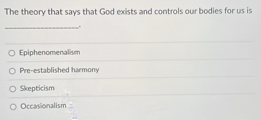 The theory that says that God exists and controls our bodies for us is
_.
Epiphenomenalism
Pre-established harmony
Skepticism
Occasionalism