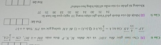 [3] Cho tam giác đều A. BC và các điểm M, N, P thỏa mãn vector BM=kvector BC, vector CN= 2/3 vector CA,
vector AP= 4/15 vector AB , Giá trị k= a/b (a,b∈ Q, (a,b)=1) để A M yuông góc với PN. Tính a+b ? 
Trả lời: 
Câu 5: [2] Nhiệt độ của thành phố Vinh ghi nhận trong 10 ngày qua lần luợt là:
24 21 30 34 28 35 33 36 25 27
Khoảng tứ phân vị của mẫu số liệu bằng bao nhiêu? 
Trả lới: