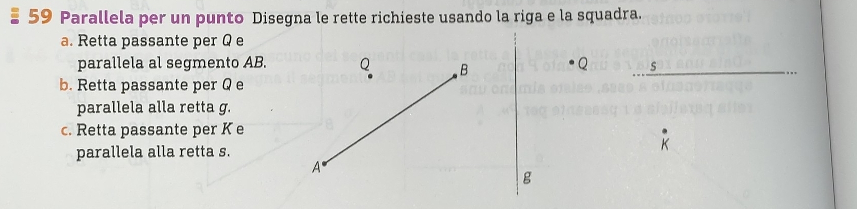 Parallela per un punto Disegna le rette richieste usando la riga e la squadra. 
a. Retta passante per Q e 
parallela al segmento AB. 
s 
b. Retta passante per Q e 
parallela alla retta g. 
c. Retta passante per K e 
parallela alla retta s.