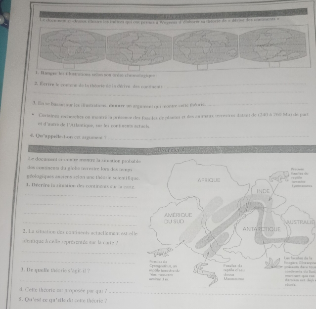 a t 
Le document ci-dessus illustre les indices qui ont permis à Wegener d'élaborer sa théorte de « dérive des continents » 
selon son ordre chronologique 
2. Écrire le contenu de la théorie de la dérive des continents_ 
_ 
3. En se basant sur les illustrations, donner un argument qui montre cette théorie_ 
Certaines recherches on montré la présence des fossiles de plantes et des animaux terrestres datant de (240 à 260 Ma) de part 
et d'autre de l’Atlantique, sur les continents actuels. 
4. Qu'appelle-t-on cet argument ?_ 
E xorgite 4 
Le document ci-contre montre la situation probabl 
des continents du globe terrestre lors des temps 
géologiques anciens selon une théorie scientifique 
1. Décrire la situation des continents sur la carte. s s. 
_ 
_ 
_ 
_AUSTRALIE 
2. La situation des continents actuellement est-elle 
identique à celle représentée sur la carte ? 
_ 
_ 
la 
présents dans lous Gugàra Glossopta 
3. De quelle théorie s'agit-il ? montiant que cas concinents du Sud. 
_ deriers ant déjà 
_ 
4. Cette théorie est proposée par qui ?_ 
5. Qu’est ce qu'elle dit cette théorie ?