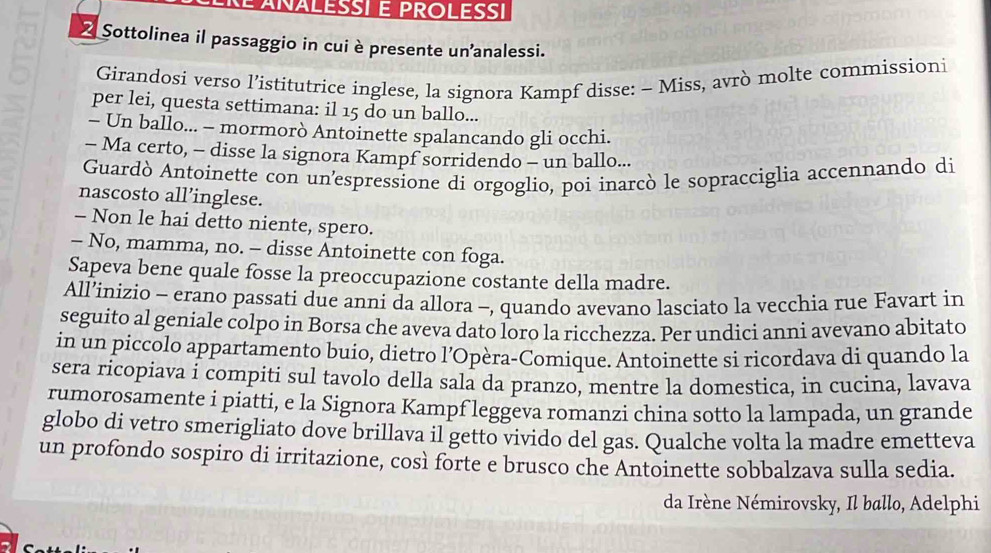 Sottolinea il passaggio in cui è presente unanalessi. 
Girandosi verso l’istitutrice inglese, la signora Kampf disse: - Miss, avrò molte commissioni 
per lei, questa settimana: il 15 do un ballo... 
- Un ballo... - mormorò Antoinette spalancando gli occhi. 
- Ma certo, - disse la signora Kampf sorridendo - un ballo... 
Guardò Antoinette con un'espressione di orgoglio, poi inarcò le sopracciglia accennando di 
nascosto all’inglese. 
- Non le hai detto niente, spero. 
- No, mamma, no. - disse Antoinette con foga. 
Sapeva bene quale fosse la preoccupazione costante della madre. 
All’inizio - erano passati due anni da allora -, quando avevano lasciato la vecchia rue Favart in 
seguito al geniale colpo in Borsa che aveva dato loro la ricchezza. Per undici annì avevano abitato 
in un piccolo appartamento buio, dietro l’Opèra-Comique. Antoinette si ricordava di quando la 
sera ricopiava i compiti sul tavolo della sala da pranzo, mentre la domestica, in cucina, lavava 
rumorosamente i piatti, e la Signora Kampf leggeva romanzi china sotto la lampada, un grande 
globo di vetro smerigliato dove brillava il getto vivido del gas. Qualche volta la madre emetteva 
un profondo sospiro di irritazione, così forte e brusco che Antoinette sobbalzava sulla sedia. 
da Irène Némirovsky, Il ballo, Adelphi