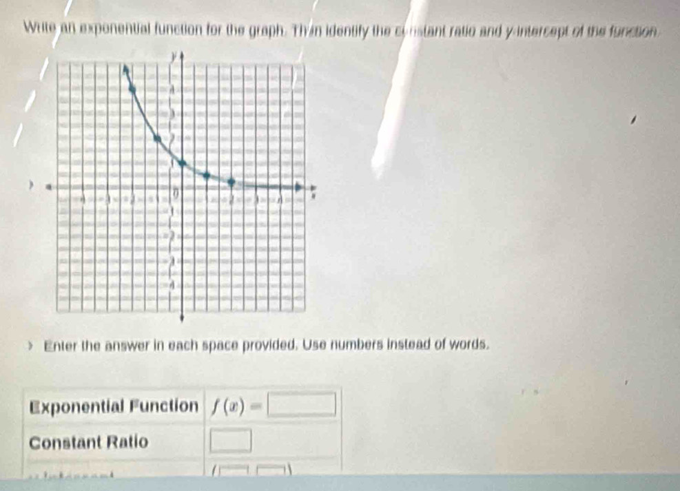 Write an exponential function for the graph. Thin identify the cinstant ratio and y-intercept of the function 
> Enter the answer in each space provided. Use numbers instead of words. 
Exponential Function f(x)=□
Constant Ratio □