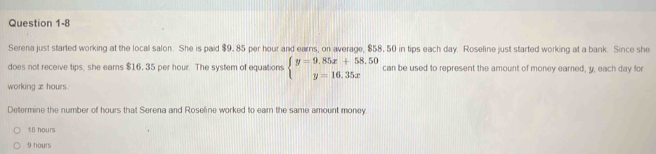 Serena just started working at the local salon. She is paid $9. 85 per hour and earns, on average, $58. 50 in tips each day. Roseline just started working at a bank. Since she
does not receive tips, she earns $16. 35 per hour. The system of equations beginarrayl y=9.85x+58.50 y=16.35xendarray. can be used to represent the amount of money earned, y, each day for
working æ hours.
Determine the number of hours that Serena and Roseline worked to earn the same amount money.
18 hours
9 hours