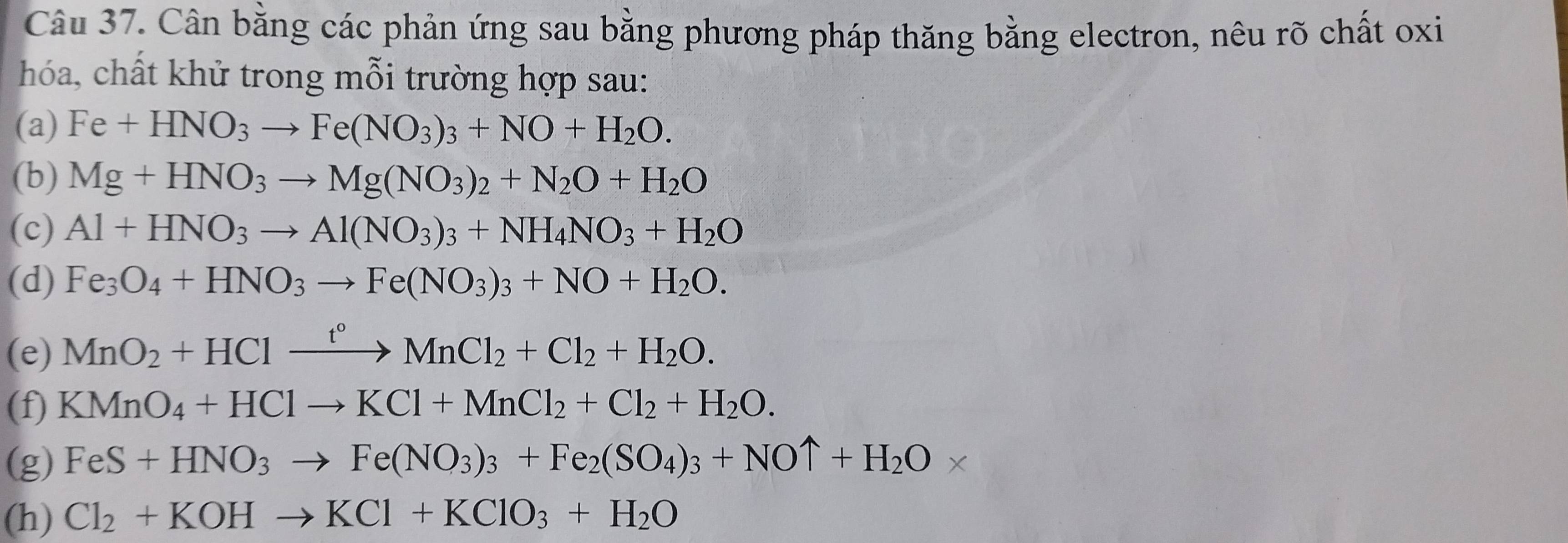 Cân bằng các phản ứng sau bằng phương pháp thăng bằng electron, nêu rõ chất oxi 
hóa, chất khử trong mỗi trường hợp sau: 
(a) Fe+HNO_3to Fe(NO_3)_3+NO+H_2O. 
(b) Mg+HNO_3to Mg(NO_3)_2+N_2O+H_2O
(c) Al+HNO_3to Al(NO_3)_3+NH_4NO_3+H_2O
(d) Fe_3O_4+HNO_3to Fe(NO_3)_3+NO+H_2O. 
(e) MnO_2+HClxrightarrow t°MnCl_2+Cl_2+H_2O. 
(f) KMnO_4+HClto KCl+MnCl_2+Cl_2+H_2O. 
(g) FeS+HNO_3to Fe(NO_3)_3+Fe_2(SO_4)_3+NOuparrow +H_2O*
(h) Cl_2+KOHto KCl+KClO_3+H_2O