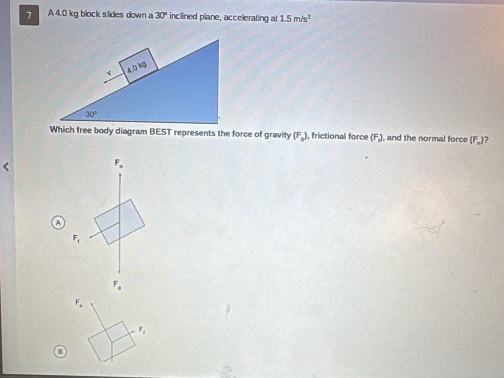 A 4.0 kg block slides down a 30° inclined plane, accelerating at 1.5m/s^2
Which free body diagram BEST represents the force of gravity (F_g) , frictional force (F_1) , and the normal force (F_n) 2
F_n
a
F_f
F_g
B