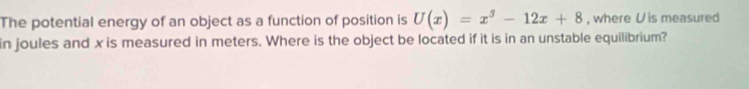 The potential energy of an object as a function of position is U(x)=x^3-12x+8 , where U is measured 
in joules and x is measured in meters. Where is the object be located if it is in an unstable equilibrium?