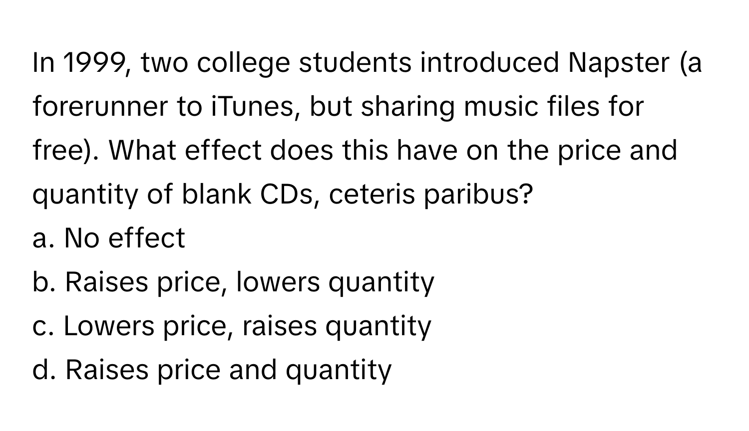 In 1999, two college students introduced Napster (a forerunner to iTunes, but sharing music files for free). What effect does this have on the price and quantity of blank CDs, ceteris paribus?

a. No effect
b. Raises price, lowers quantity
c. Lowers price, raises quantity
d. Raises price and quantity